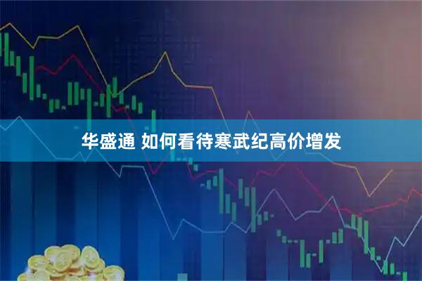 华盛通 如何看待寒武纪高价增发