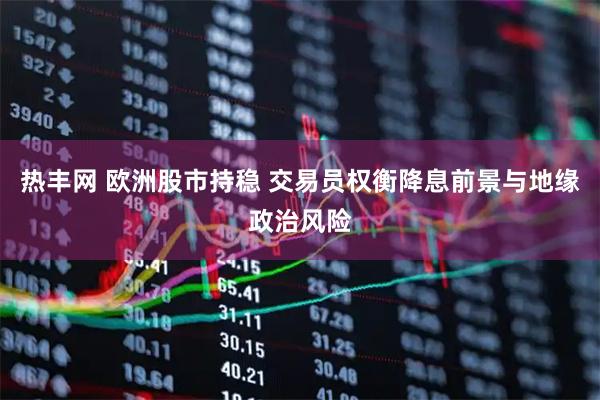 热丰网 欧洲股市持稳 交易员权衡降息前景与地缘政治风险