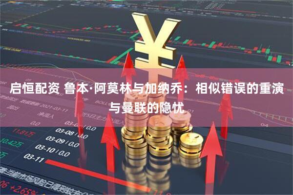 启恒配资 鲁本·阿莫林与加纳乔：相似错误的重演与曼联的隐忧