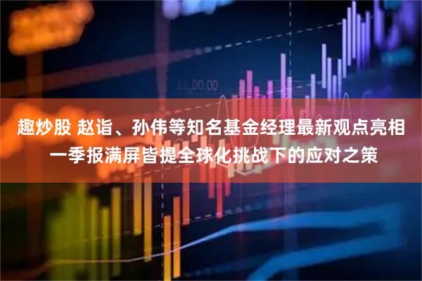 趣炒股 赵诣、孙伟等知名基金经理最新观点亮相 一季报满屏皆提全球化挑战下的应对之策