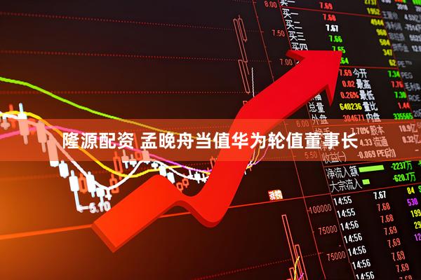 隆源配资 孟晚舟当值华为轮值董事长