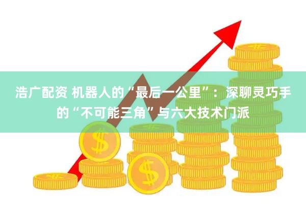 浩广配资 机器人的“最后一公里”：深聊灵巧手的“不可能三角”与六大技术门派