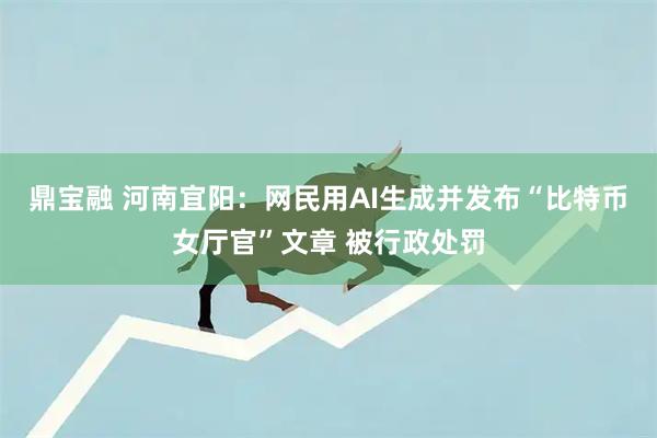 鼎宝融 河南宜阳：网民用AI生成并发布“比特币女厅官”文章 被行政处罚