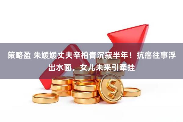 策略盈 朱媛媛丈夫辛柏青沉寂半年！抗癌往事浮出水面，女儿未来引牵挂