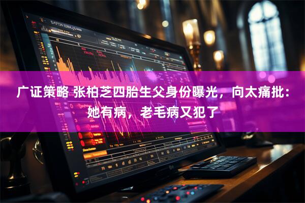 广证策略 张柏芝四胎生父身份曝光，向太痛批：她有病，老毛病又犯了