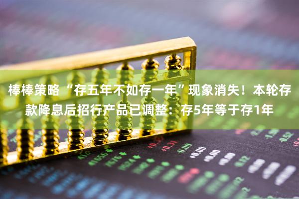 棒棒策略 “存五年不如存一年”现象消失！本轮存款降息后招行产品已调整：存5年等于存1年