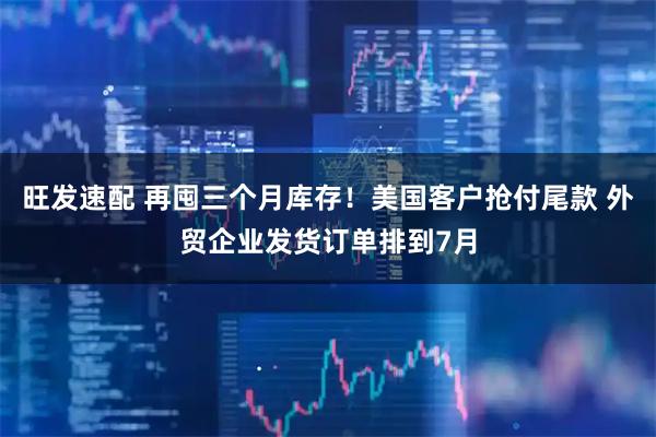 旺发速配 再囤三个月库存！美国客户抢付尾款 外贸企业发货订单排到7月