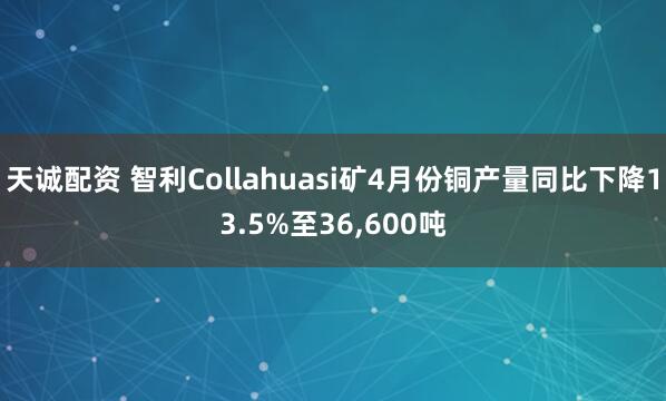 天诚配资 智利Collahuasi矿4月份铜产量同比下降13.5%至36,600吨
