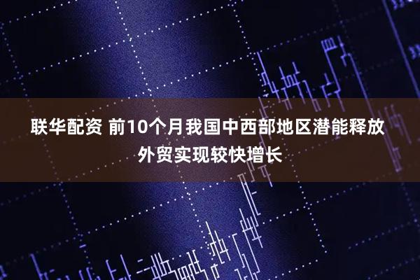 联华配资 前10个月我国中西部地区潜能释放 外贸实现较快增长