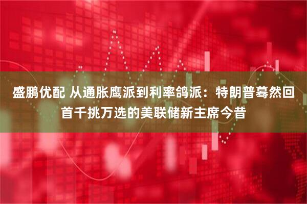 盛鹏优配 从通胀鹰派到利率鸽派：特朗普蓦然回首千挑万选的美联储新主席今昔