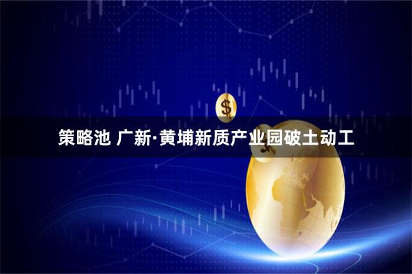 策略池 广新·黄埔新质产业园破土动工