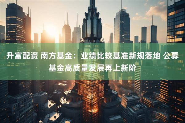 升富配资 南方基金：业绩比较基准新规落地 公募基金高质量发展再上新阶