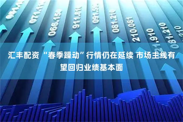 汇丰配资 “春季躁动”行情仍在延续 市场主线有望回归业绩基本面