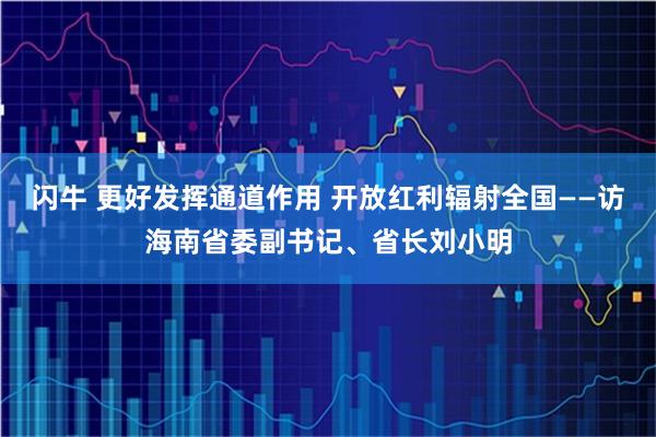 闪牛 更好发挥通道作用 开放红利辐射全国——访海南省委副书记、省长刘小明