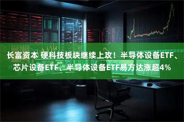 长富资本 硬科技板块继续上攻！半导体设备ETF、芯片设备ETF、半导体设备ETF易方达涨超4%