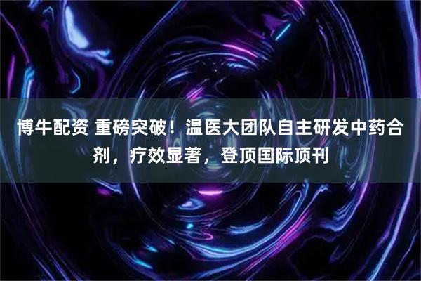 博牛配资 重磅突破！温医大团队自主研发中药合剂，疗效显著，登顶国际顶刊