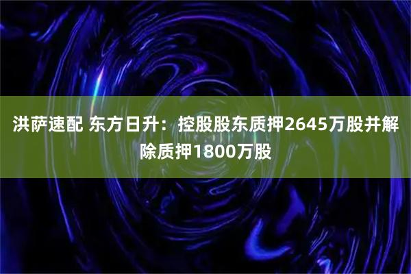 洪萨速配 东方日升：控股股东质押2645万股并解除质押1800万股