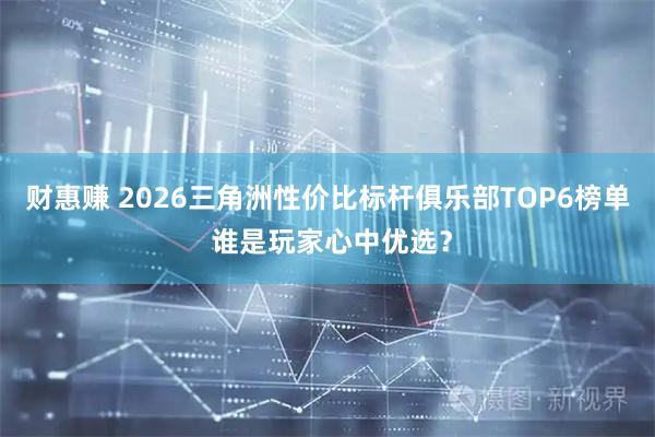 财惠赚 2026三角洲性价比标杆俱乐部TOP6榜单 谁是玩家心中优选？