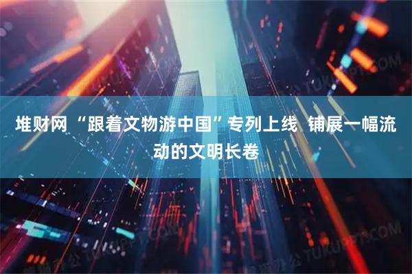 堆财网 “跟着文物游中国”专列上线  铺展一幅流动的文明长卷